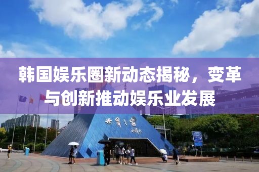 韓國娛樂圈新動(dòng)態(tài)揭秘，變革與創(chuàng)新推動(dòng)娛樂業(yè)發(fā)展