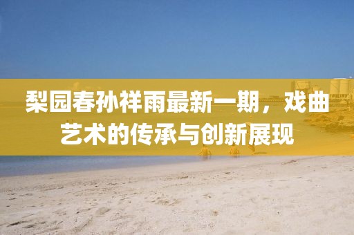 梨園春孫祥雨最新一期，戲曲藝術(shù)的傳承與創(chuàng)新展現(xiàn)