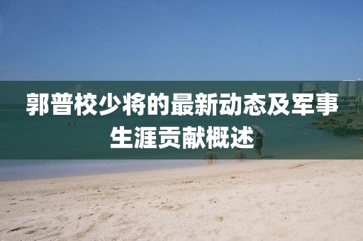 郭普校少將的最新動(dòng)態(tài)及軍事生涯貢獻(xiàn)概述