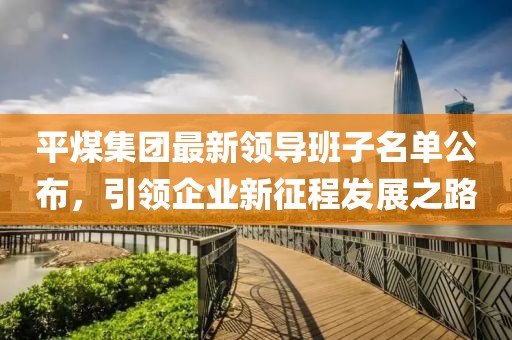 平煤集團最新領導班子名單公布，引領企業(yè)新征程發(fā)展之路