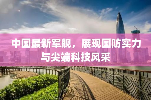 中國最新軍艦，展現(xiàn)國防實力與尖端科技風(fēng)采