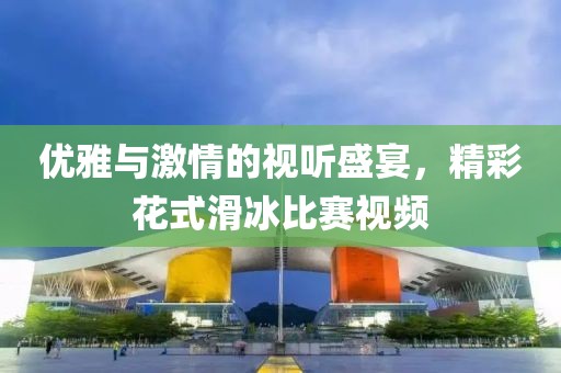 優(yōu)雅與激情的視聽盛宴，精彩花式滑冰比賽視頻