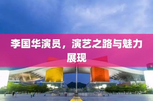 李國華演員，演藝之路與魅力展現(xiàn)
