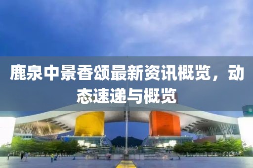 鹿泉中景香頌最新資訊概覽，動(dòng)態(tài)速遞與概覽