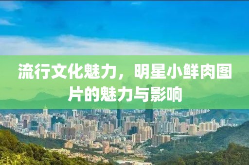 流行文化魅力，明星小鮮肉圖片的魅力與影響