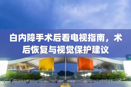 白內(nèi)障手術(shù)后看電視指南，術(shù)后恢復(fù)與視覺保護(hù)建議