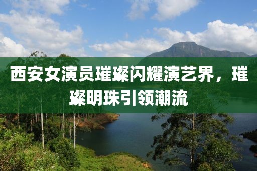 西安女演員璀璨閃耀演藝界，璀璨明珠引領(lǐng)潮流