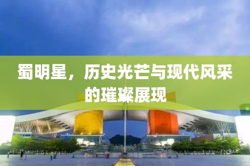 蜀明星，歷史光芒與現(xiàn)代風(fēng)采的璀璨展現(xiàn)