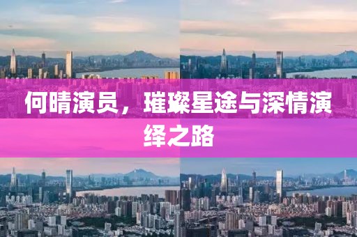 何晴演員，璀璨星途與深情演繹之路