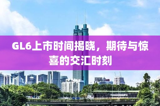 GL6上市時(shí)間揭曉，期待與驚喜的交匯時(shí)刻