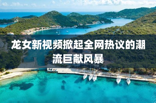 龍女新視頻掀起全網(wǎng)熱議的潮流巨獻(xiàn)風(fēng)暴