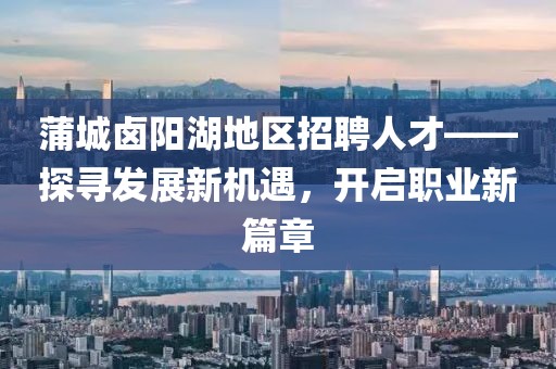 蒲城鹵陽湖地區(qū)招聘人才——探尋發(fā)展新機遇，開啟職業(yè)新篇章