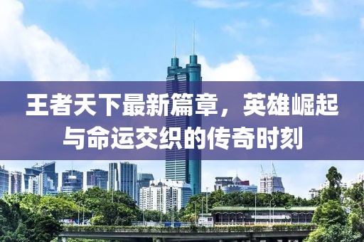 王者天下最新篇章，英雄崛起與命運交織的傳奇時刻
