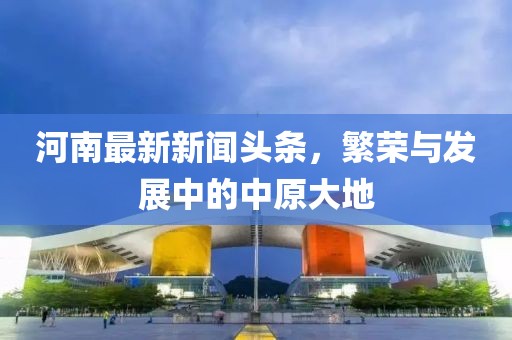 河南最新新聞頭條，繁榮與發(fā)展中的中原大地