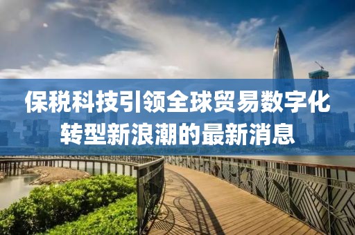 保稅科技引領(lǐng)全球貿(mào)易數(shù)字化轉(zhuǎn)型新浪潮的最新消息