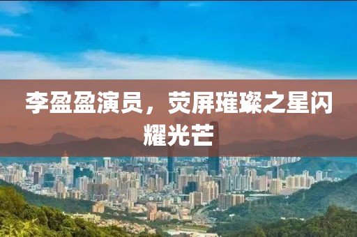 李盈盈演員，熒屏璀璨之星閃耀光芒
