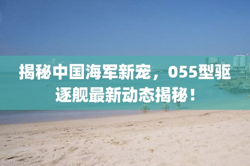 揭秘中國海軍新寵，055型驅(qū)逐艦最新動(dòng)態(tài)揭秘！