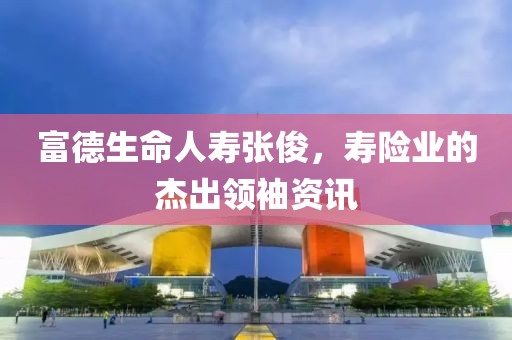 富德生命人壽張俊，壽險(xiǎn)業(yè)的杰出領(lǐng)袖資訊