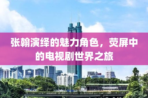 張翰演繹的魅力角色，熒屏中的電視劇世界之旅