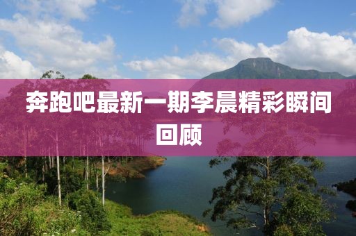 奔跑吧最新一期李晨精彩瞬間回顧