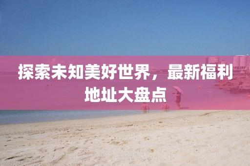 探索未知美好世界，最新福利地址大盤點
