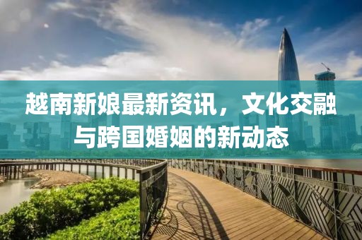 越南新娘最新資訊，文化交融與跨國婚姻的新動態(tài)