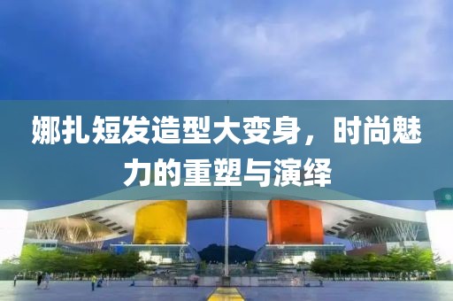 娜扎短發(fā)造型大變身，時尚魅力的重塑與演繹