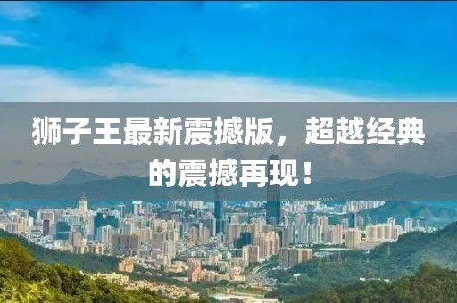 獅子王最新震撼版，超越經(jīng)典的震撼再現(xiàn)！