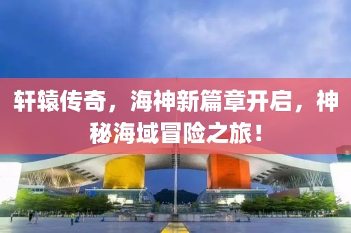 軒轅傳奇，海神新篇章開啟，神秘海域冒險之旅！