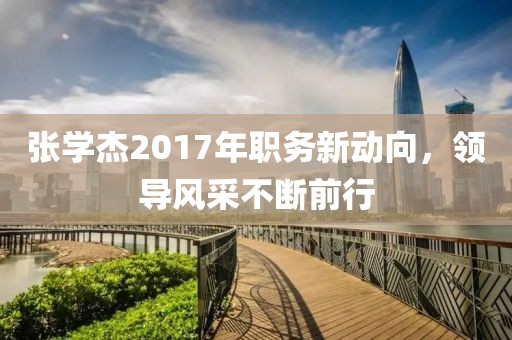 張學(xué)杰2017年職務(wù)新動(dòng)向，領(lǐng)導(dǎo)風(fēng)采不斷前行