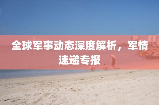 全球軍事動(dòng)態(tài)深度解析，軍情速遞專報(bào)