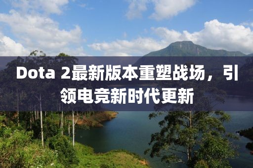 Dota 2最新版本重塑戰(zhàn)場(chǎng)，引領(lǐng)電競(jìng)新時(shí)代更新