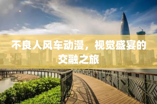 不良人風車動漫，視覺盛宴的交融之旅