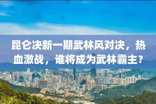 昆侖決新一期武林風對決，熱血激戰(zhàn)，誰將成為武林霸主？