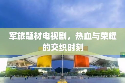 軍旅題材電視劇，熱血與榮耀的交織時刻
