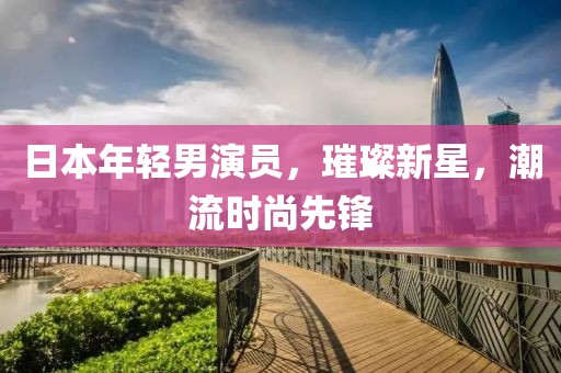日本年輕男演員，璀璨新星，潮流時(shí)尚先鋒