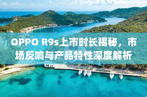 OPPO R9s上市時(shí)長(zhǎng)揭秘，市場(chǎng)反響與產(chǎn)品特性深度解析