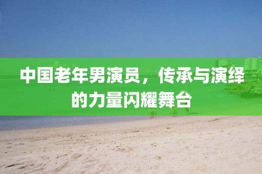 中國老年男演員，傳承與演繹的力量閃耀舞臺