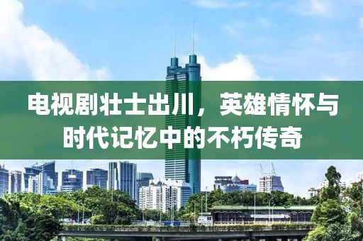 電視劇壯士出川，英雄情懷與時(shí)代記憶中的不朽傳奇