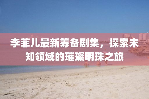 李菲兒最新籌備劇集，探索未知領(lǐng)域的璀璨明珠之旅