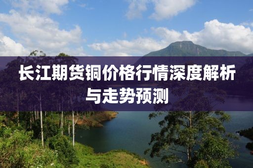 長江期貨銅價格行情深度解析與走勢預測