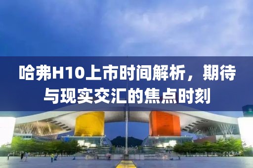 哈弗H10上市時(shí)間解析，期待與現(xiàn)實(shí)交匯的焦點(diǎn)時(shí)刻