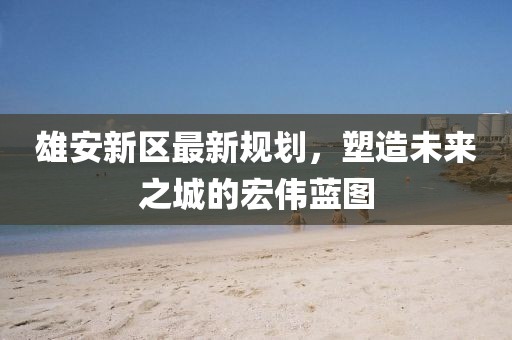 雄安新區(qū)最新規(guī)劃，塑造未來(lái)之城的宏偉藍(lán)圖