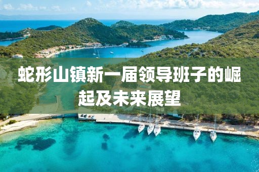 蛇形山鎮(zhèn)新一屆領(lǐng)導(dǎo)班子的崛起及未來展望