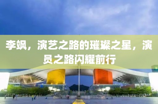 李颯，演藝之路的璀璨之星，演員之路閃耀前行