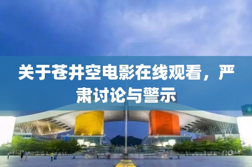 關(guān)于蒼井空電影在線觀看，嚴(yán)肅討論與警示