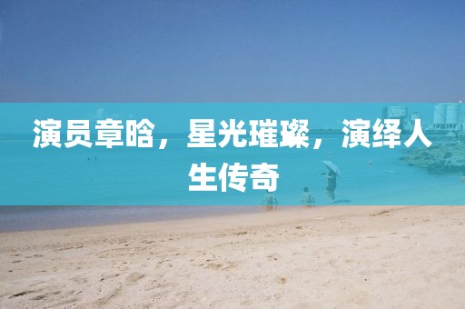 演員章晗，星光璀璨，演繹人生傳奇