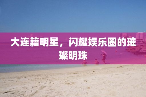 大連籍明星，閃耀娛樂圈的璀璨明珠