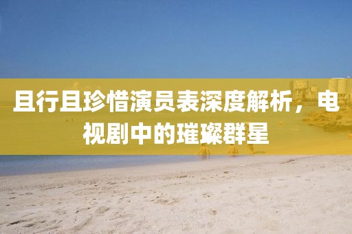 且行且珍惜演員表深度解析，電視劇中的璀璨群星