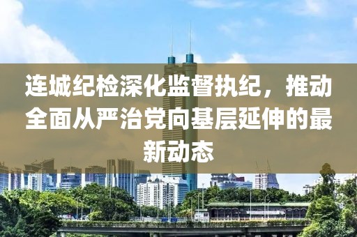 連城紀(jì)檢深化監(jiān)督執(zhí)紀(jì)，推動(dòng)全面從嚴(yán)治黨向基層延伸的最新動(dòng)態(tài)